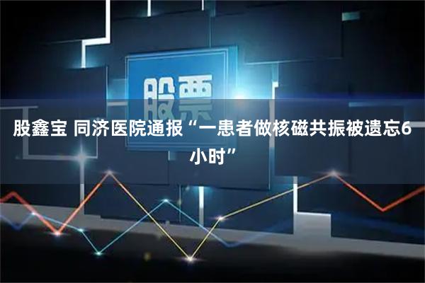 股鑫宝 同济医院通报“一患者做核磁共振被遗忘6小时”