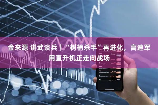 金来源 讲武谈兵｜“树梢杀手”再进化，高速军用直升机正走向战场