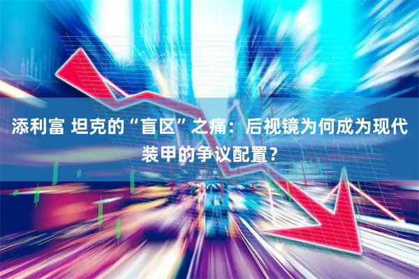 添利富 坦克的“盲区”之痛：后视镜为何成为现代装甲的争议配置？