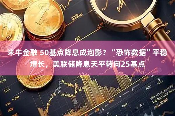 米牛金融 50基点降息成泡影？“恐怖数据”平稳增长，美联储降息天平转向25基点