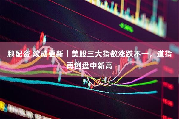 鹏配资 滚动更新丨美股三大指数涨跌不一，道指再创盘中新高