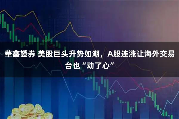 華鑫證券 美股巨头升势如潮，A股连涨让海外交易台也“动了心”