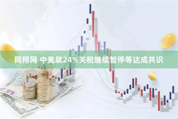 同翔网 中美就24%关税继续暂停等达成共识