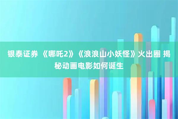 银泰证券 《哪吒2》《浪浪山小妖怪》火出圈 揭秘动画电影如何诞生