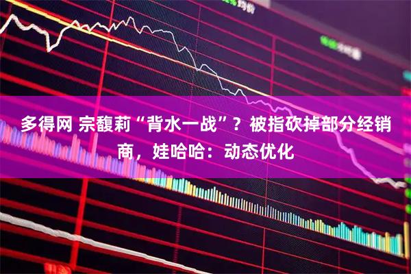 多得网 宗馥莉“背水一战”？被指砍掉部分经销商，娃哈哈：动态优化