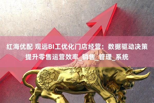 红海优配 观远BI工优化门店经营：数据驱动决策提升零售运营效率_销售_管理_系统