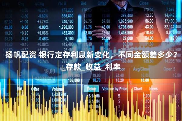 扬帆配资 银行定存利息新变化，不同金额差多少？_存款_收益_利率