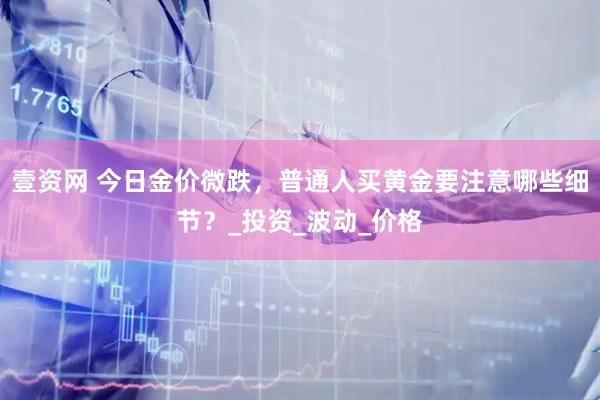 壹资网 今日金价微跌，普通人买黄金要注意哪些细节？_投资_波动_价格