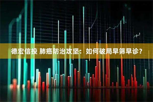 德宏信投 肺癌防治攻坚：如何破局早筛早诊？
