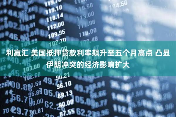 利赢汇 美国抵押贷款利率飙升至五个月高点 凸显伊朗冲突的经济影响扩大