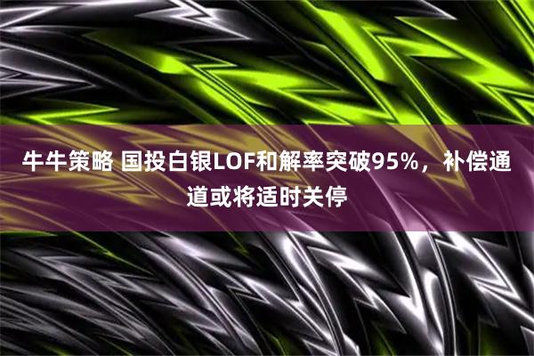 牛牛策略 国投白银LOF和解率突破95%，补偿通道或将适时关停