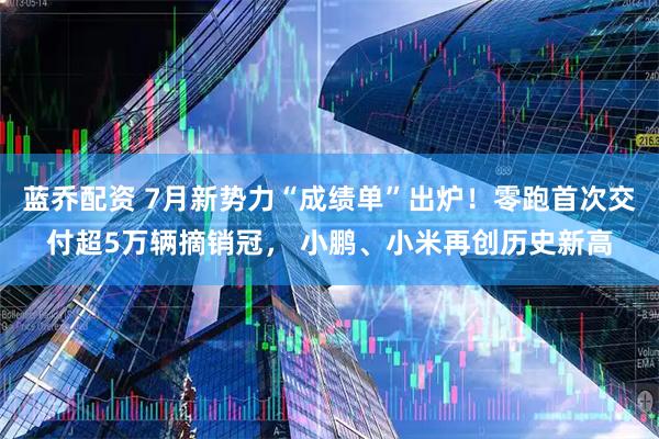 蓝乔配资 7月新势力“成绩单”出炉！零跑首次交付超5万辆摘销冠， 小鹏、小米再创历史新高