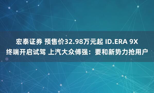 宏泰证券 预售价32.98万元起 ID.ERA 9X终端开启试驾 上汽大众傅强：要和新势力抢用户