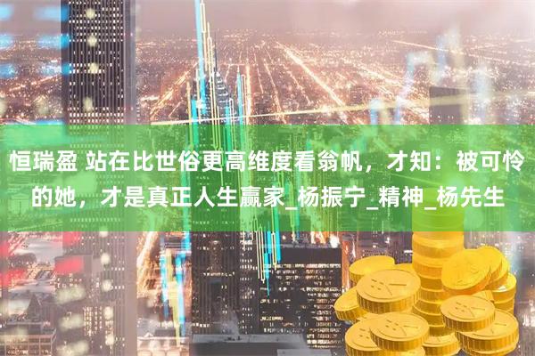 恒瑞盈 站在比世俗更高维度看翁帆，才知：被可怜的她，才是真正人生赢家_杨振宁_精神_杨先生