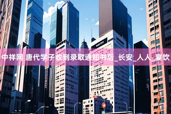 中祥网 唐代学子收到录取通知书后_长安_人人_宴饮