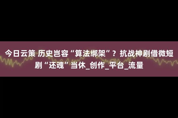 今日云策 历史岂容“算法绑架”？抗战神剧借微短剧“还魂”当休_创作_平台_流量