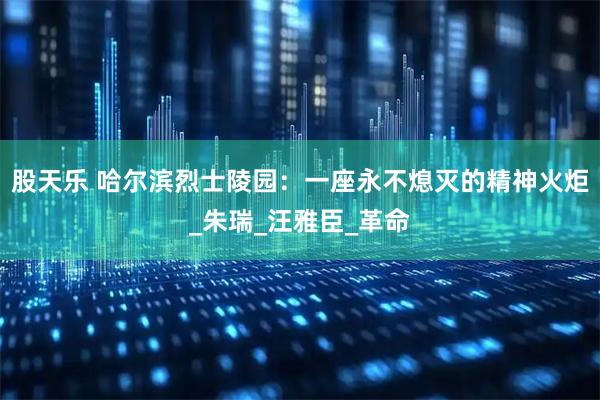 股天乐 哈尔滨烈士陵园：一座永不熄灭的精神火炬_朱瑞_汪雅臣_革命