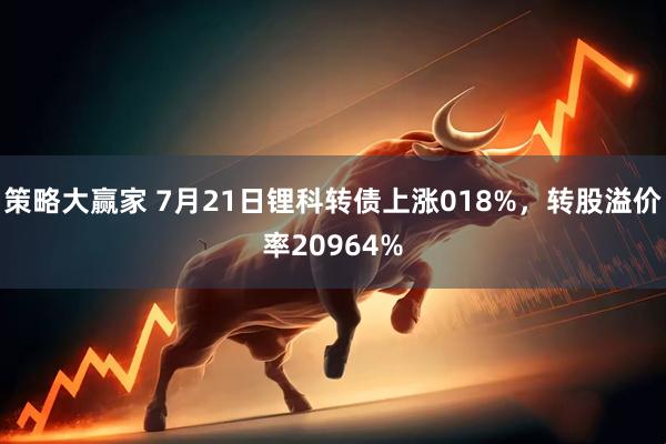 策略大赢家 7月21日锂科转债上涨018%，转股溢价率20964%