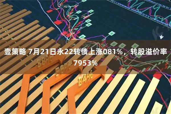 壹策略 7月21日永22转债上涨081%，转股溢价率7953%