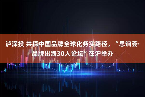 泸深投 共探中国品牌全球化务实路径，“思饷荟·品牌出海30人论坛”在沪举办