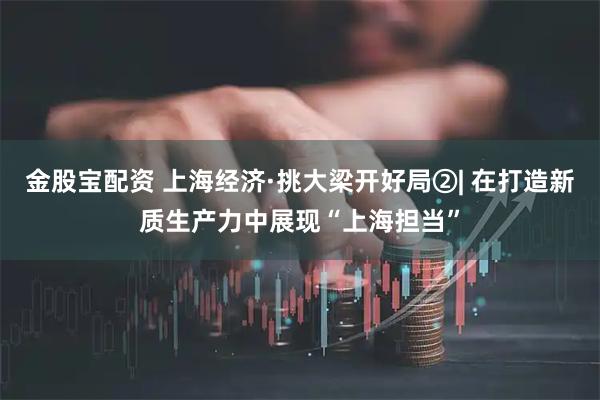 金股宝配资 上海经济·挑大梁开好局②| 在打造新质生产力中展现“上海担当”