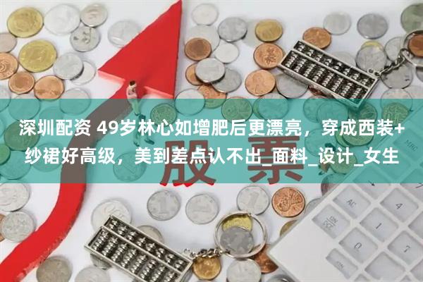 深圳配资 49岁林心如增肥后更漂亮，穿成西装+纱裙好高级，美到差点认不出_面料_设计_女生