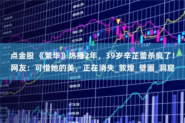 点金股 《繁华》热播2年，39岁辛芷蕾杀疯了！网友：可惜她的美，正在消失_敦煌_壁画_洞窟