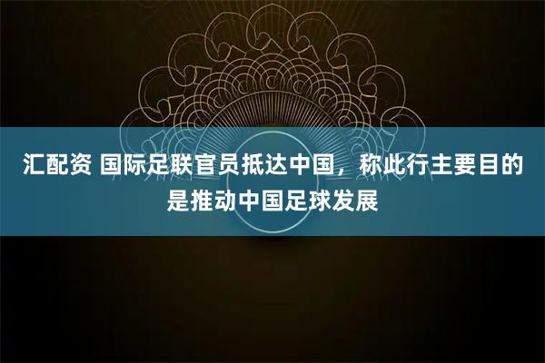 汇配资 国际足联官员抵达中国，称此行主要目的是推动中国足球发展