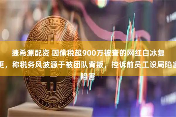捷希源配资 因偷税超900万被查的网红白冰复更，称税务风波源于被团队背叛，控诉前员工设局陷害
