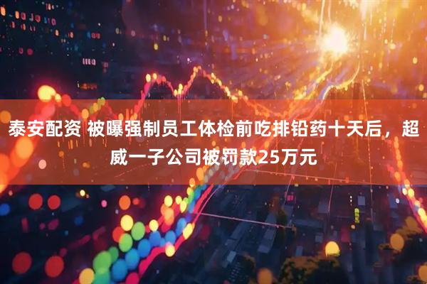 泰安配资 被曝强制员工体检前吃排铅药十天后，超威一子公司被罚款25万元