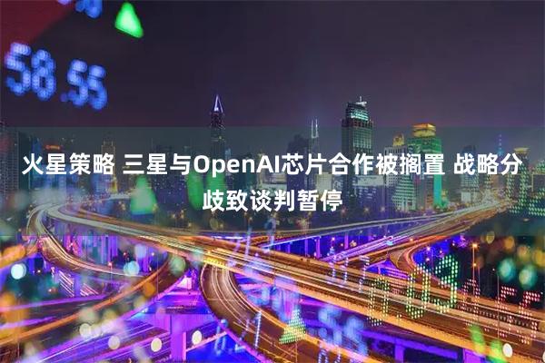 火星策略 三星与OpenAI芯片合作被搁置 战略分歧致谈判暂停
