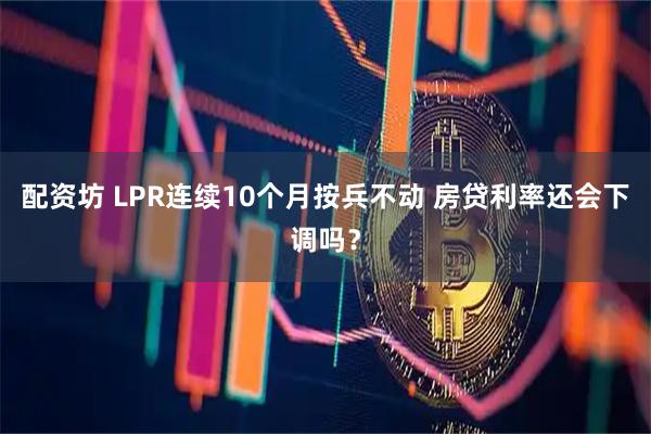 配资坊 LPR连续10个月按兵不动 房贷利率还会下调吗？
