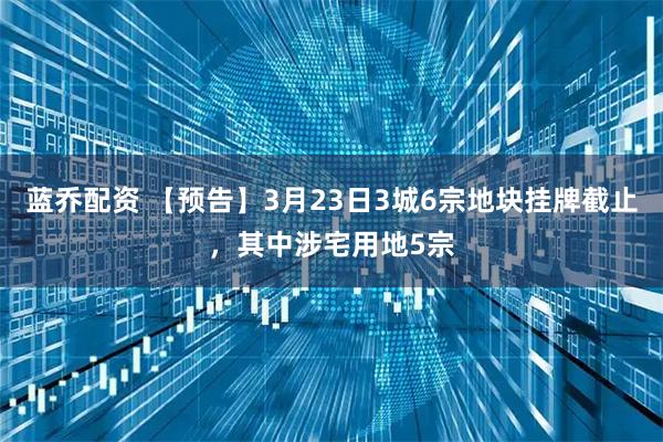 蓝乔配资 【预告】3月23日3城6宗地块挂牌截止，其中涉宅用地5宗