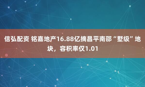 信弘配资 铭嘉地产16.88亿摘昌平南邵“墅级”地块，容积率仅1.01
