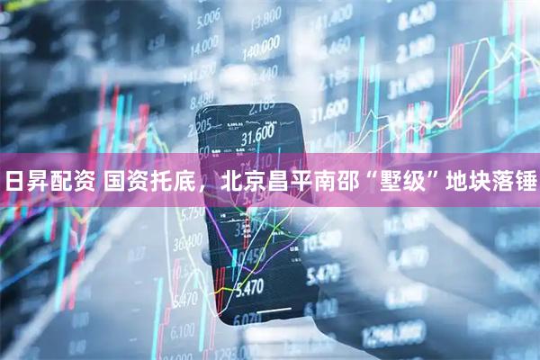 日昇配资 国资托底，北京昌平南邵“墅级”地块落锤