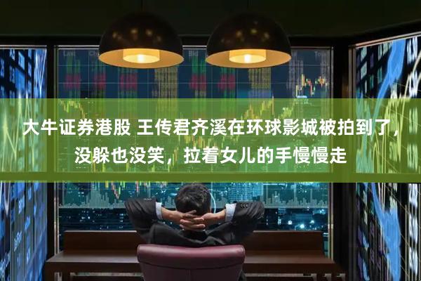 大牛证券港股 王传君齐溪在环球影城被拍到了，没躲也没笑，拉着女儿的手慢慢走