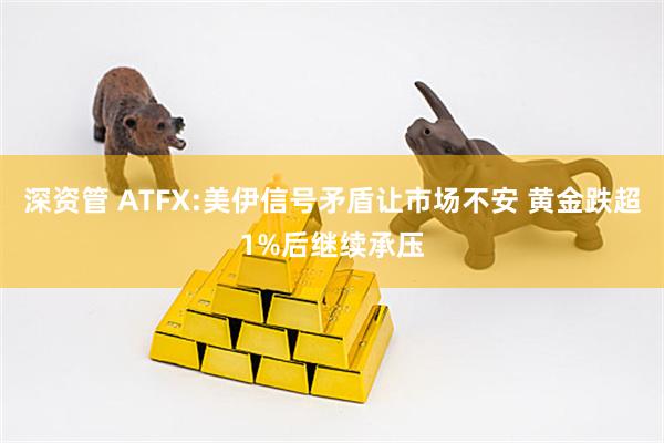深资管 ATFX:美伊信号矛盾让市场不安 黄金跌超1%后继续承压