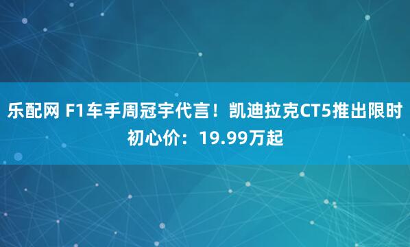 乐配网 F1车手周冠宇代言!凯迪拉克CT5推出限时初心价:19.99万起