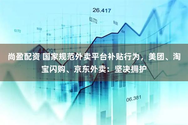 尚盈配资 国家规范外卖平台补贴行为，美团、淘宝闪购、京东外卖：坚决拥护