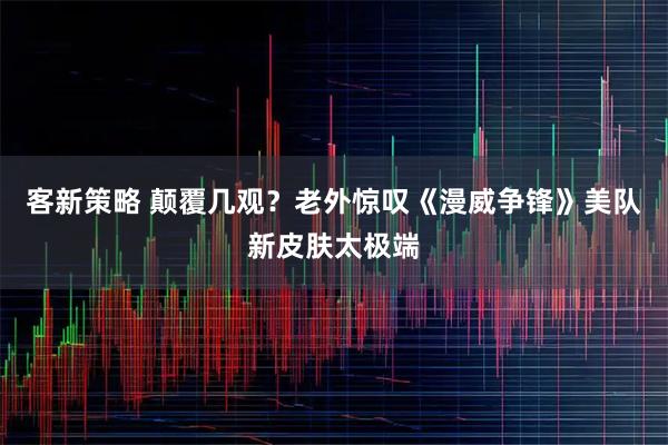 客新策略 颠覆几观？老外惊叹《漫威争锋》美队新皮肤太极端
