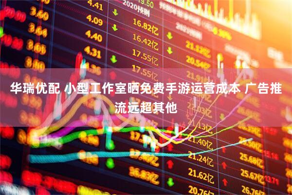 华瑞优配 小型工作室晒免费手游运营成本 广告推流远超其他