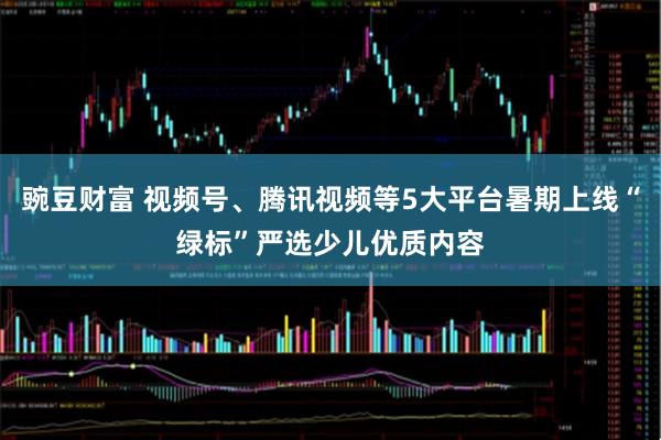 豌豆财富 视频号、腾讯视频等5大平台暑期上线“绿标”严选少儿优质内容