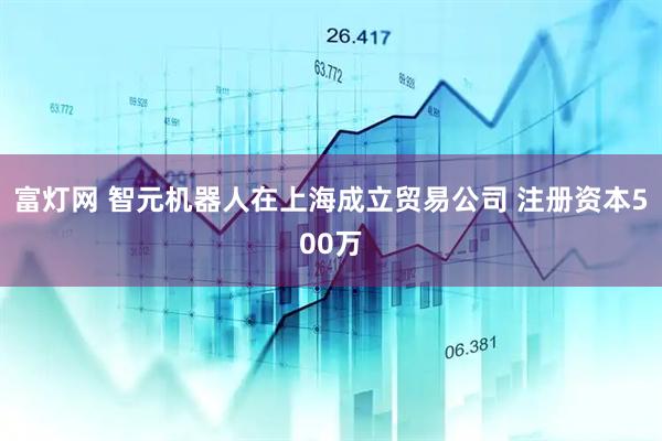 富灯网 智元机器人在上海成立贸易公司 注册资本500万